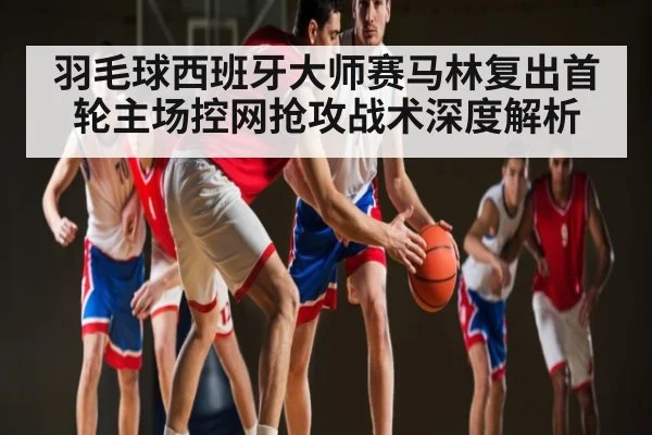 羽毛球西班牙大师赛马林复出首轮主场控网抢攻战术深度解析