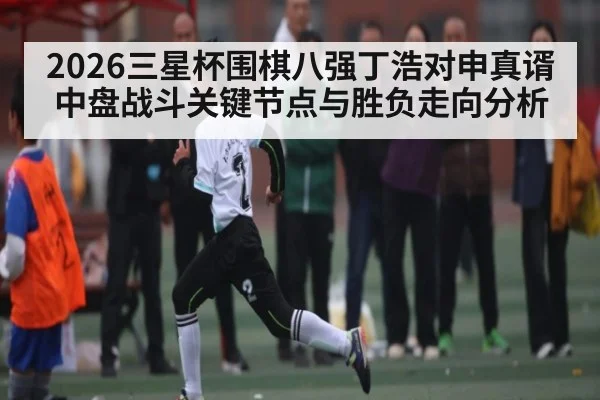 2026三星杯围棋八强丁浩对申真谞中盘战斗关键节点与胜负走向分析